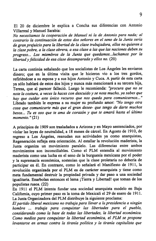 9 El 20 de diciembre le explica a Concha sus diferencias con Antonio Villarreal y Manuel Sarabia: No necesitamos la cooperacidn de Manuel ni la de Antonio para nada; al contrario la continuacion de estos dos sefores en el seno de la Junta seria de gran prejuicio para la libertad de la clase trabajadora, ellos no quieren a la clase pobre, a la clase obrera, a esa clase a las que las naciones deben su greso... Los miembros de la Junta que quedamos..luchamos por la libertad y felicidad de esa clase desamparada y ellos no. (20) La carta continia sefialando que los socialistas de Los Angeles les enviaron dinero; que en la tltima visita que le hicieron vio a los tres gordos, refiriéndose a su esposa y a sus hijos Antonio y Cuca. A partir de esta cart ya s6lo hablaré de estos dos hijos y nunca més mencionaré a su tercera hija, Teress, que al parccer fallecis. Luego le recomienda: “procura que no se note la costura, a veces la haces con descuido y se nota mucho, ya sabes que hay que cuidar este timico recurso que nas queda para comunicarnos...” Librado también le expresa a su mujer su profundo amor: "No tengo otra cosa que comunicarte mas que el gran desee- que tengo de darte muchos besos... Tu es 0so que te ama de corazén y que te amard hasta el iltimo momento." (21) A principios de 1909 son trasladados a Arizona y en Mayo sentenciados, por violar las leyes de neutralidad, 2 18 meses de carcel. En Agosto de 1910, de regreso a Los Angeles, reanudan sus actividades ya como anarquistas, Regeneracion refleja esta orientacion. Al estallar la revolucién maderista, la Junta organiza un movimiento paralelo. Las diferencias entre ambos ‘movimientos son inconciliables. Como el PLM entendia al movimicnto ‘maderista como una lucha en el seno de la burguesia mexicana por el poder ¥ In supremacia econémica, sostenian que la clase proletaria no deberia de participar en él. En contraste, como lo sefalard ¢l Manifiesto de 1911, la revolucién organizada por ¢l PLM es de caricter anarquista y tiene como meta fundamental destruir la propiedad privada y dar paso a una sociedad igualitaria. Enarbolan entonces el lema {Tierra y Libertad! que toman de los populistas rusos. (22) En 1911 ¢l PLM intenta fundar una sociedad anarquista modelo en Baja California, cuyo primer paso es la toma de Mexicali el 29 de encro de 1911. La Junta Organizadora del PLM distribuye la siguiente proclam: El partido liberal mexicano no trabaja para llevar a la presidencia a ningin hombre .. trabaja para conquistar las libertades para el pueblo, considerando como la base de todas las libertades, la libertad econdmica. Como medios para conquistar la libertad econdmica, el PLM se propone levantarse en armas contra la tirania politica y la tirania capitalista que